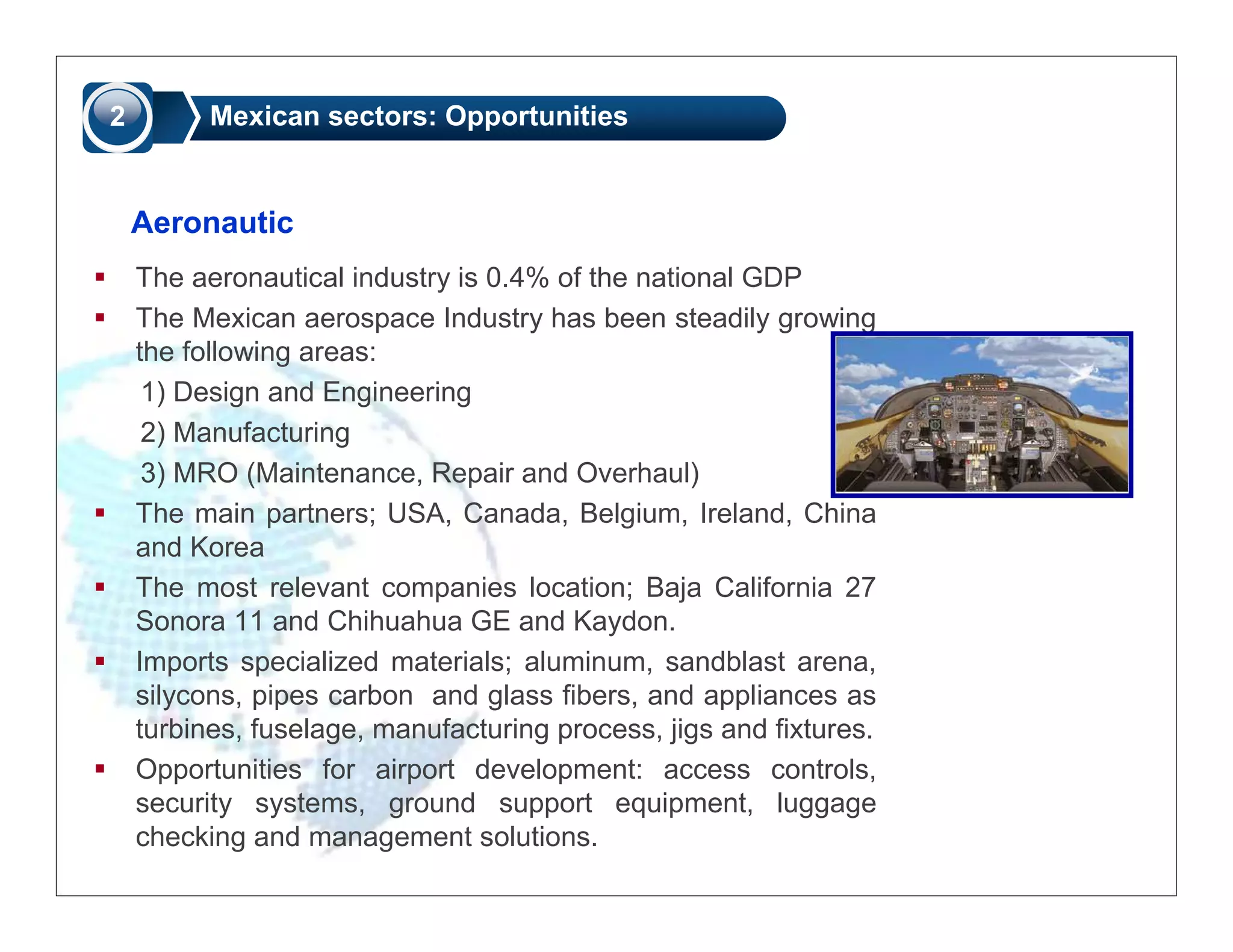 2         Mexican sectors: Opportunities


    Aeronautic
    The aeronautical industry is 0.4% of the national GDP
    The Mexican aerospace Industry has been steadily growing
    the following areas:
     1) Design and Engineering
     2) Manufacturing
     3) MRO (Maintenance, Repair and Overhaul)
    The main partners; USA, Canada, Belgium, Ireland, China
    and Korea
    The most relevant companies location; Baja California 27
    Sonora 11 and Chihuahua GE and Kaydon.
    Imports specialized materials; aluminum, sandblast arena,
    silycons, pipes carbon and glass fibers, and appliances as
    turbines, fuselage, manufacturing process, jigs and fixtures.
    Opportunities for airport development: access controls,
    security systems, ground support equipment, luggage
    checking and management solutions.
 