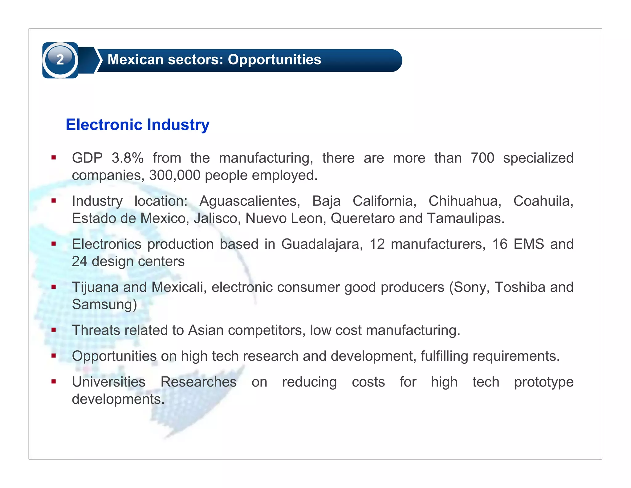 2        Mexican sectors: Opportunities



    Electronic Industry

    GDP 3.8% from the manufacturing, there are more than 700 specialized
    companies, 300,000 people employed.
    Industry location: Aguascalientes, Baja California, Chihuahua, Coahuila,
    Estado de Mexico, Jalisco, Nuevo Leon, Queretaro and Tamaulipas.
    Electronics production based in Guadalajara, 12 manufacturers, 16 EMS and
    24 design centers
    Tijuana and Mexicali, electronic consumer good producers (Sony, Toshiba and
    Samsung)
    Threats related to Asian competitors, low cost manufacturing.
    Opportunities on high tech research and development, fulfilling requirements.
    Universities Researches     on   reducing   costs   for   high   tech   prototype
    developments.
 