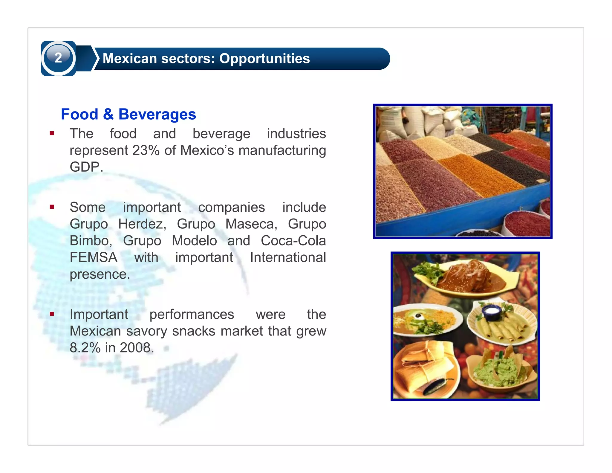 2       Mexican sectors: Opportunities



Food & Beverages
    The food and beverage industries
    represent 23% of Mexico’s manufacturing
    GDP.

    Some important companies include
    Grupo Herdez, Grupo Maseca, Grupo
    Bimbo, Grupo Modelo and Coca-Cola
    FEMSA with important International
    presence.

    Important   performances   were     the
    Mexican savory snacks market that grew
    8.2% in 2008.
 