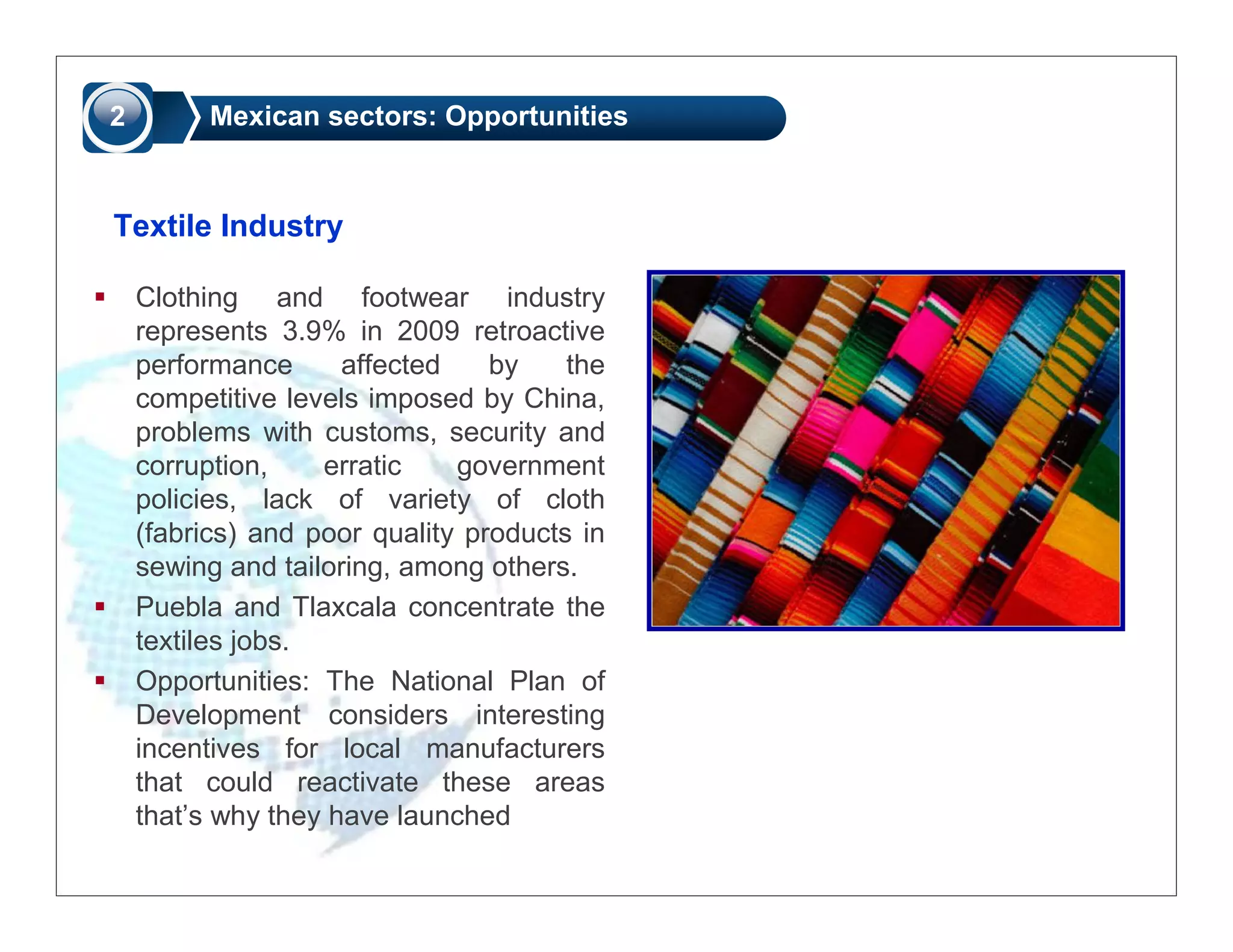 2        Mexican sectors: Opportunities


Textile Industry

    Clothing and footwear industry
    represents 3.9% in 2009 retroactive
    performance      affected    by    the
    competitive levels imposed by China,
    problems with customs, security and
    corruption,    erratic    government
    policies, lack of variety of cloth
    (fabrics) and poor quality products in
    sewing and tailoring, among others.
    Puebla and Tlaxcala concentrate the
    textiles jobs.
    Opportunities: The National Plan of
    Development considers interesting
    incentives for local manufacturers
    that could reactivate these areas
    that’s why they have launched
 