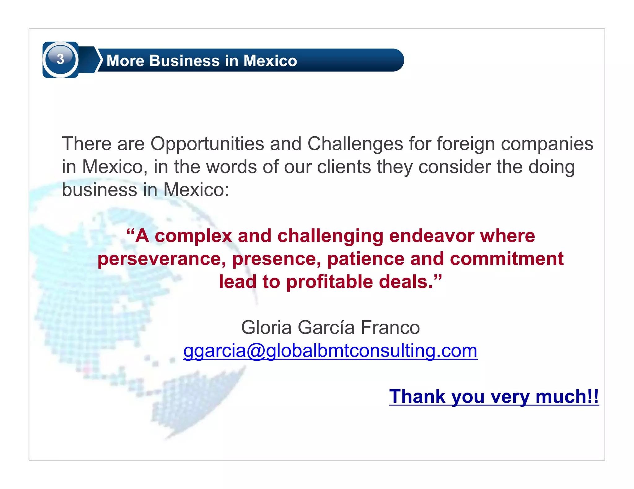 3    More Business in Mexico




There are Opportunities and Challenges for foreign companies
in Mexico, in the words of our clients they consider the doing
business in Mexico:

       “A complex and challenging endeavor where
    perseverance, presence, patience and commitment
                lead to profitable deals.”

                    Gloria García Franco
              ggarcia@globalbmtconsulting.com

                                      Thank you very much!!
 