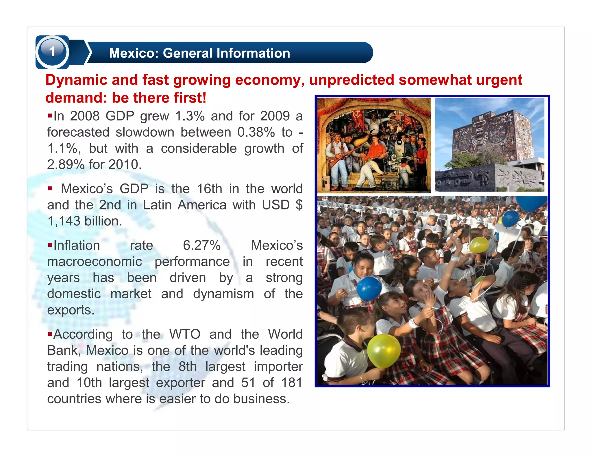 1         Mexico: General Information

Dynamic and fast growing economy, unpredicted somewhat urgent
demand: be there first!
 In 2008 GDP grew 1.3% and for 2009 a
forecasted slowdown between 0.38% to -
1.1%, but with a considerable growth of
2.89% for 2010.
  Mexico’s GDP is the 16th in the world
and the 2nd in Latin America with USD $
1,143 billion.
 Inflation rate    6.27%    Mexico’s
macroeconomic performance in recent
years has been driven by a strong
domestic market and dynamism of the
exports.
  According to the WTO and the World
Bank, Mexico is one of the world's leading
trading nations, the 8th largest importer
and 10th largest exporter and 51 of 181
countries where is easier to do business.
 