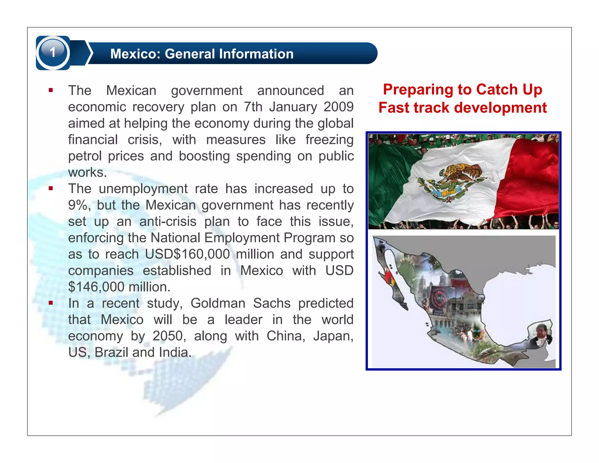 1         Mexico: General Information

    The Mexican government announced an              Preparing to Catch Up
    economic recovery plan on 7th January 2009       Fast track development
    aimed at helping the economy during the global
    financial crisis, with measures like freezing
    petrol prices and boosting spending on public
    works.
    The unemployment rate has increased up to
    9%, but the Mexican government has recently
    set up an anti-crisis plan to face this issue,
    enforcing the National Employment Program so
    as to reach USD$160,000 million and support
    companies established in Mexico with USD
    $146,000 million.
    In a recent study, Goldman Sachs predicted
    that Mexico will be a leader in the world
    economy by 2050, along with China, Japan,
    US, Brazil and India.
 