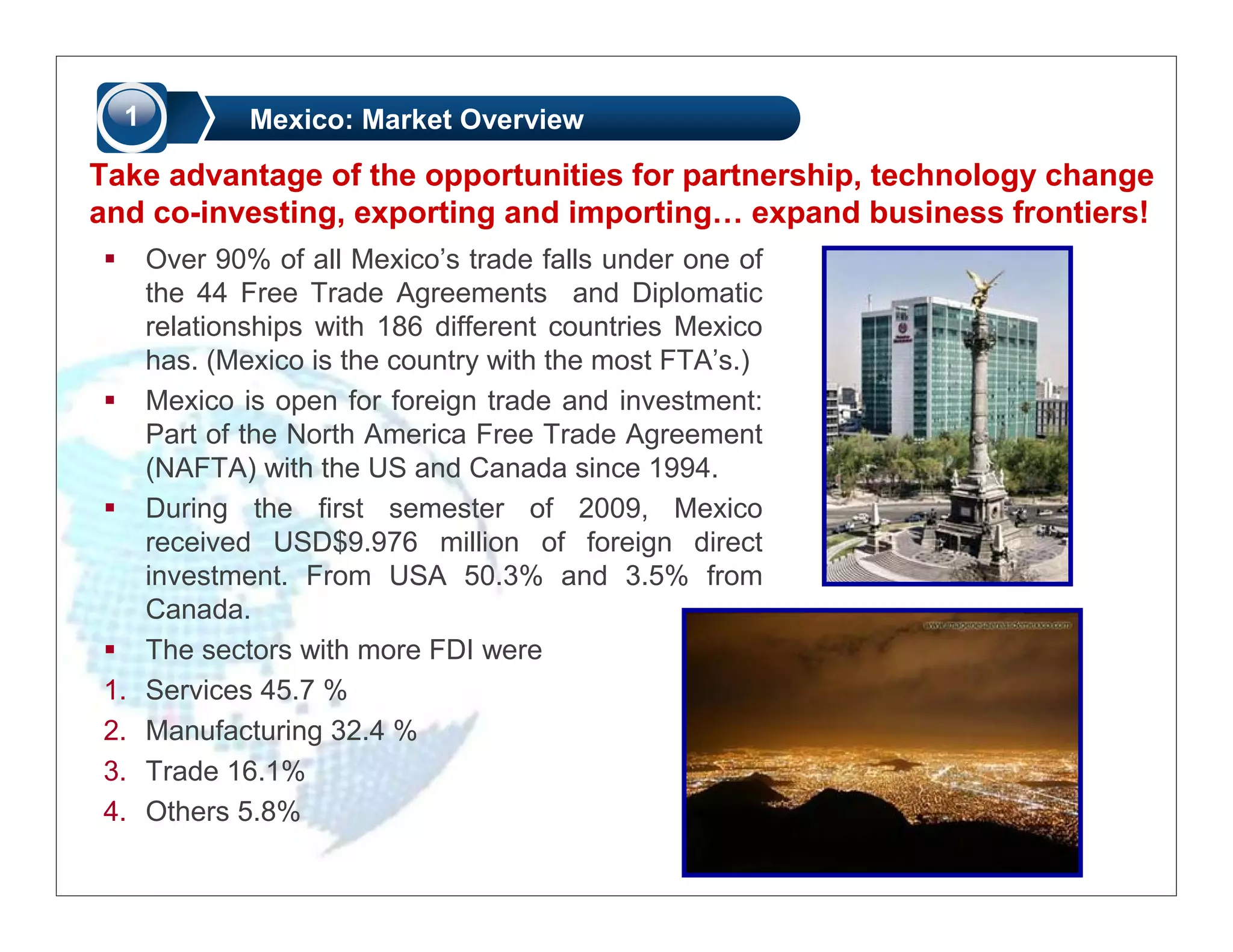 1           Mexico: Market Overview

Take advantage of the opportunities for partnership, technology change
and co-investing, exporting and importing… expand business frontiers!
      Over 90% of all Mexico’s trade falls under one of
      the 44 Free Trade Agreements and Diplomatic
      relationships with 186 different countries Mexico
      has. (Mexico is the country with the most FTA’s.)
      Mexico is open for foreign trade and investment:
      Part of the North America Free Trade Agreement
      (NAFTA) with the US and Canada since 1994.
      During the first semester of 2009, Mexico
      received USD$9.976 million of foreign direct
      investment. From USA 50.3% and 3.5% from
      Canada.
      The sectors with more FDI were
1.    Services 45.7 %
2.    Manufacturing 32.4 %
3.    Trade 16.1%
4.    Others 5.8%
 