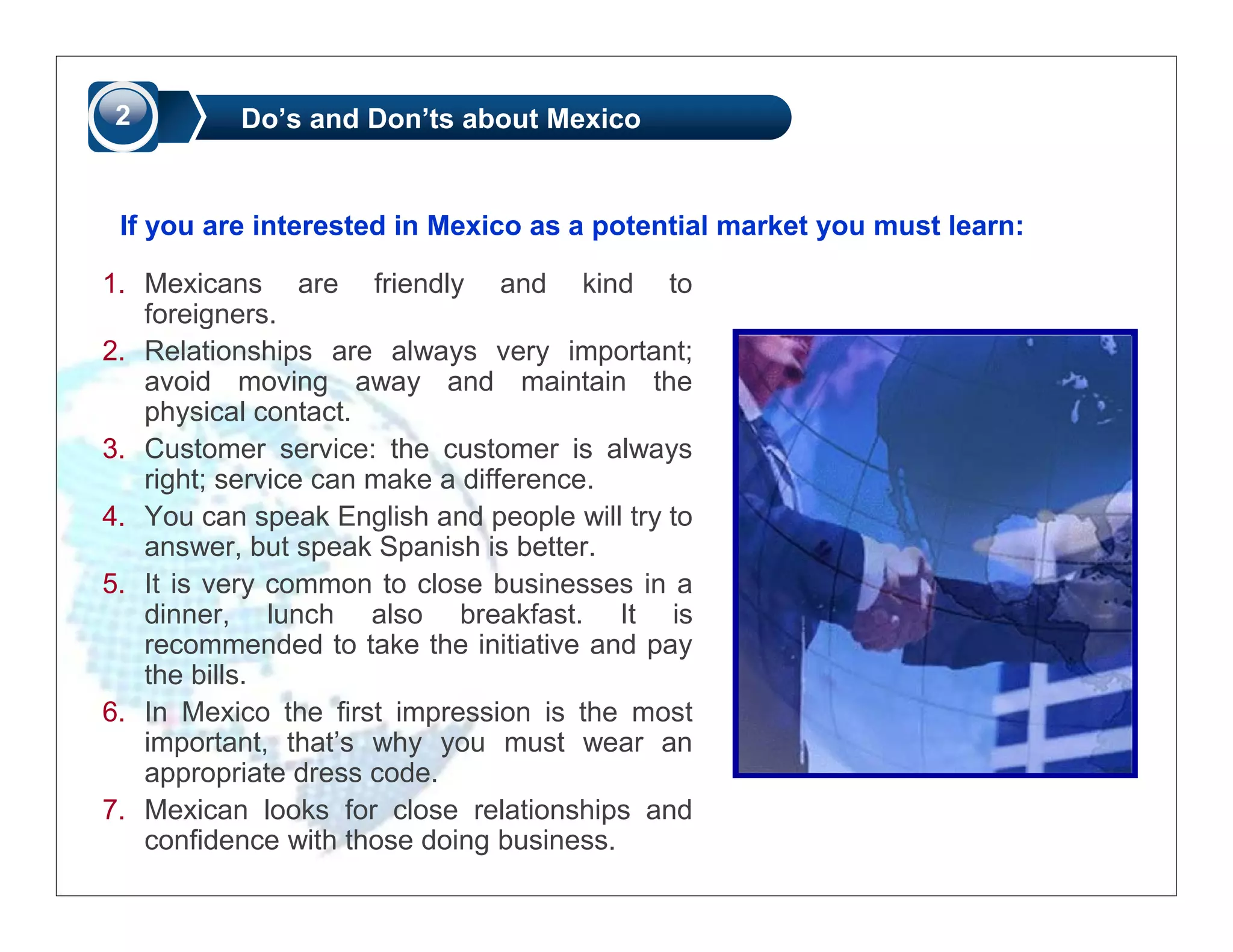 2         Do’s and Don’ts about Mexico


 If you are interested in Mexico as a potential market you must learn:

1. Mexicans are friendly and kind to
   foreigners.
2. Relationships are always very important;
   avoid moving away and maintain the
   physical contact.
3. Customer service: the customer is always
   right; service can make a difference.
4. You can speak English and people will try to
   answer, but speak Spanish is better.
5. It is very common to close businesses in a
   dinner, lunch also breakfast. It is
   recommended to take the initiative and pay
   the bills.
6. In Mexico the first impression is the most
   important, that’s why you must wear an
   appropriate dress code.
7. Mexican looks for close relationships and
   confidence with those doing business.
 