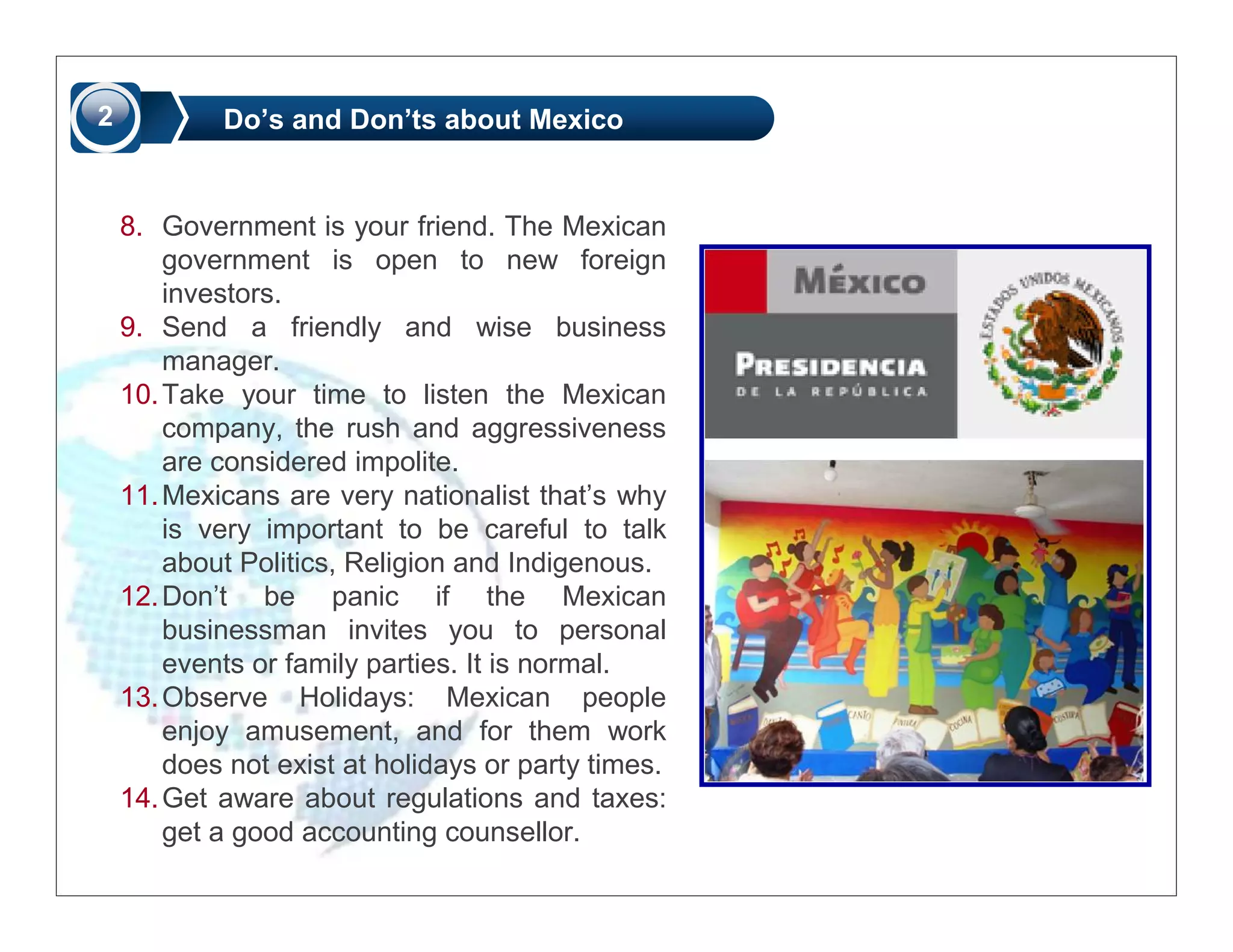 2           Do’s and Don’ts about Mexico


    8. Government is your friend. The Mexican
        government is open to new foreign
        investors.
    9. Send a friendly and wise business
        manager.
    10. Take your time to listen the Mexican
        company, the rush and aggressiveness
        are considered impolite.
    11. Mexicans are very nationalist that’s why
        is very important to be careful to talk
        about Politics, Religion and Indigenous.
    12. Don’t be panic if the Mexican
        businessman invites you to personal
        events or family parties. It is normal.
    13. Observe Holidays: Mexican people
        enjoy amusement, and for them work
        does not exist at holidays or party times.
    14. Get aware about regulations and taxes:
        get a good accounting counsellor.
 