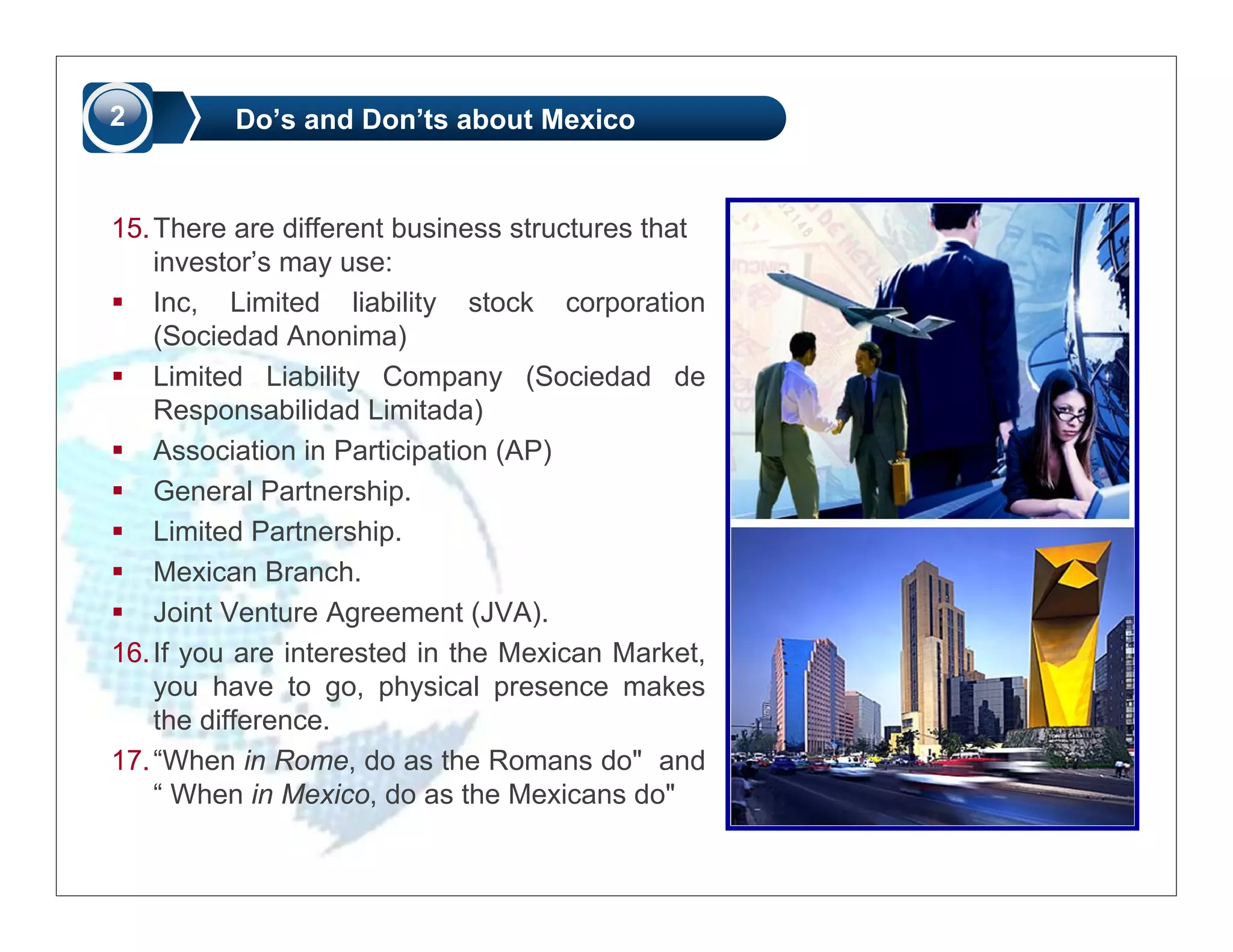2         Do’s and Don’ts about Mexico


15. There are different business structures that
    investor’s may use:
    Inc, Limited liability stock corporation
    (Sociedad Anonima)
    Limited Liability Company (Sociedad de
    Responsabilidad Limitada)
    Association in Participation (AP)
    General Partnership.
    Limited Partnership.
    Mexican Branch.
    Joint Venture Agreement (JVA).
16. If you are interested in the Mexican Market,
    you have to go, physical presence makes
    the difference.
17. “When in Rome, do as the Romans do" and
    “ When in Mexico, do as the Mexicans do"
 