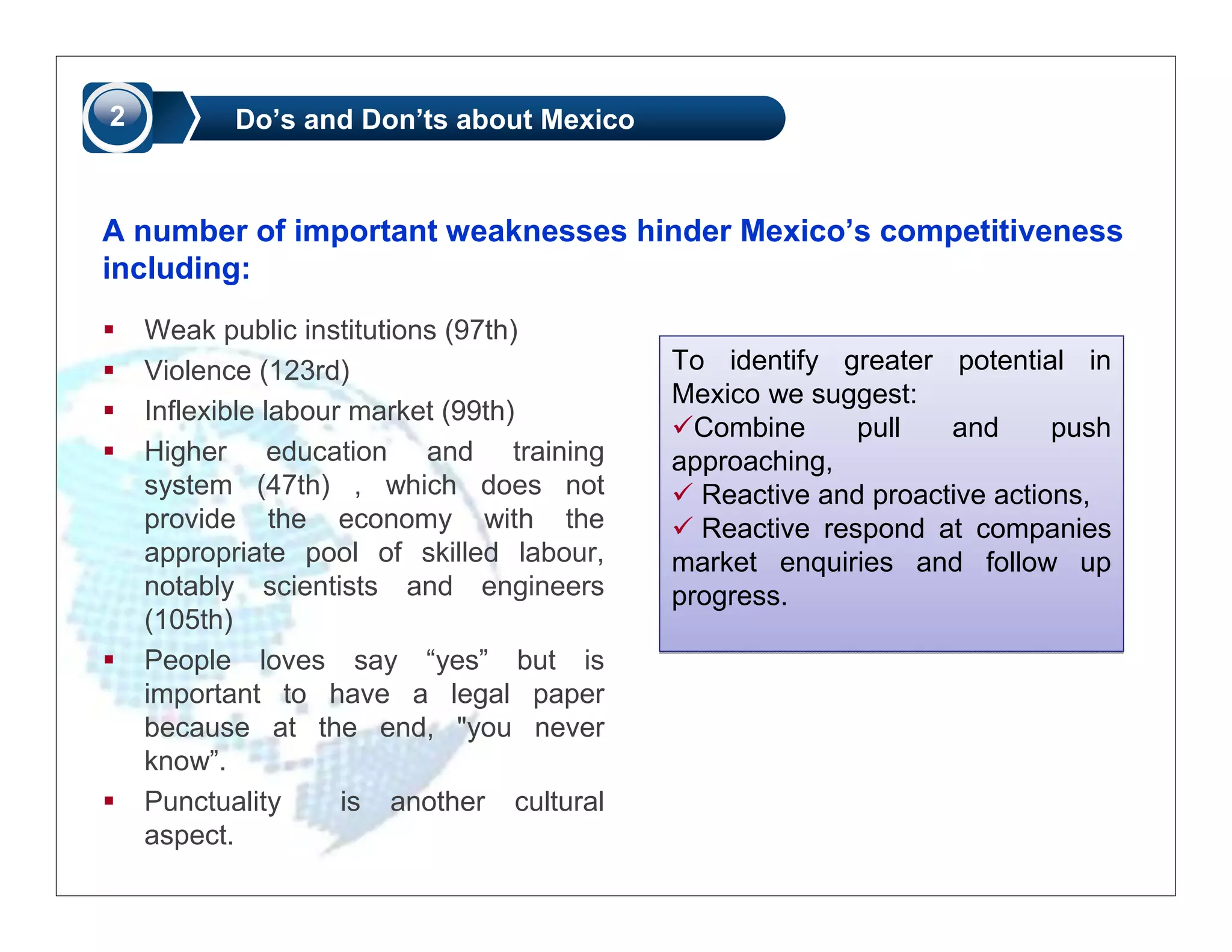 2          Do’s and Don’ts about Mexico



A number of important weaknesses hinder Mexico’s competitiveness
including:
    Weak public institutions (97th)
    Violence (123rd)                       To identify greater potential in
                                           Mexico we suggest:
    Inflexible labour market (99th)
                                             Combine     pull   and      push
    Higher education and training          approaching,
    system (47th) , which does not           Reactive and proactive actions,
    provide the economy with the             Reactive respond at companies
    appropriate pool of skilled labour,    market enquiries and follow up
    notably scientists and engineers       progress.
    (105th)
    People loves say “yes” but is
    important to have a legal paper
    because at the end, "you never
    know”.
    Punctuality      is another cultural
    aspect.
 