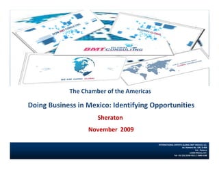 The Chamber of the Americas

Doing Business in Mexico: Identifying Opportunities
                     Sheraton
                  November  2009
                   November 2008
                                          INTERNATIONAL EXPERTS GLOBAL BMT MEXICO, S.C.
                                                                 Av. Homero No. 109, D‐904 
                                                                               Col.  Polanco  
                                                                         11560 México, D.F.
                                                        Tel: +52 (55) 5250‐9311 / 2489‐0108
 