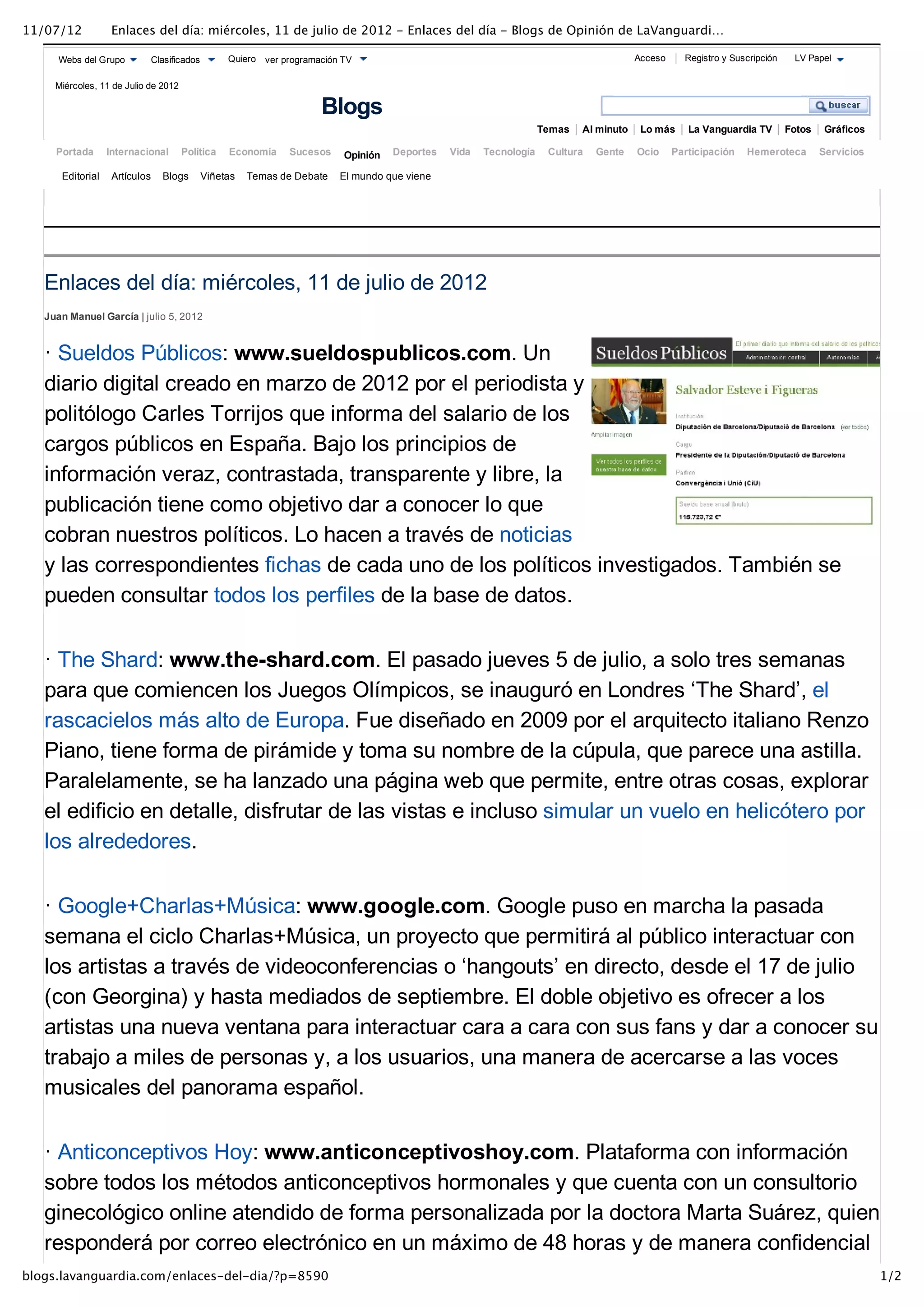 11/07/12           Enlaces del día: miércoles, 11 de julio de 2012 - Enlaces del día - Blogs de Opinión de LaVanguardi…

      Webs del Grupo        Clasificados         Quiero ver programación TV                                                           Acceso     Registro y Suscripción    LV Papel


     Miércoles, 11 de Julio de 2012

                                                                    Blogs
                                                                                                                  Temas   Al minuto    Lo más     La Vanguardia TV        Fotos    Gráficos

     Portada      Internacional       Política   Economía    Sucesos     Opinión   Deportes   Vida   Tecnología    Cultura   Gente    Ocio     Participación   Hemeroteca         Servicios

      Editorial    Artículos   Blogs       Viñetas   Temas de Debate    El mundo que viene




   Enlaces del día: miércoles, 11 de julio de 2012
   Juan Manuel García | julio 5, 2012



   · Sueldos Públicos: www.sueldospublicos.com. Un
   diario digital creado en marzo de 2012 por el periodista y
   politólogo Carles Torrijos que informa del salario de los
   cargos públicos en España. Bajo los principios de
   información veraz, contrastada, transparente y libre, la
   publicación tiene como objetivo dar a conocer lo que
   cobran nuestros políticos. Lo hacen a través de noticias
   y las correspondientes fichas de cada uno de los políticos investigados. También se
   pueden consultar todos los perfiles de la base de datos.

   · The Shard: www.the­shard.com. El pasado jueves 5 de julio, a solo tres semanas
   para que comiencen los Juegos Olímpicos, se inauguró en Londres ‘The Shard’, el
   rascacielos más alto de Europa. Fue diseñado en 2009 por el arquitecto italiano Renzo
   Piano, tiene forma de pirámide y toma su nombre de la cúpula, que parece una astilla.
   Paralelamente, se ha lanzado una página web que permite, entre otras cosas, explorar
   el edificio en detalle, disfrutar de las vistas e incluso simular un vuelo en helicótero por
   los alrededores.

   · Google+Charlas+Música: www.google.com. Google puso en marcha la pasada
   semana el ciclo Charlas+Música, un proyecto que permitirá al público interactuar con
   los artistas a través de videoconferencias o ‘hangouts’ en directo, desde el 17 de julio
   (con Georgina) y hasta mediados de septiembre. El doble objetivo es ofrecer a los
   artistas una nueva ventana para interactuar cara a cara con sus fans y dar a conocer su
   trabajo a miles de personas y, a los usuarios, una manera de acercarse a las voces
   musicales del panorama español.

   · Anticonceptivos Hoy: www.anticonceptivoshoy.com. Plataforma con información
   sobre todos los métodos anticonceptivos hormonales y que cuenta con un consultorio
   ginecológico online atendido de forma personalizada por la doctora Marta Suárez, quien
   responderá por correo electrónico en un máximo de 48 horas y de manera confidencial
blogs.lavanguardia.com/enlaces-del-dia/?p=8590                                                                                                                                                1/2
 