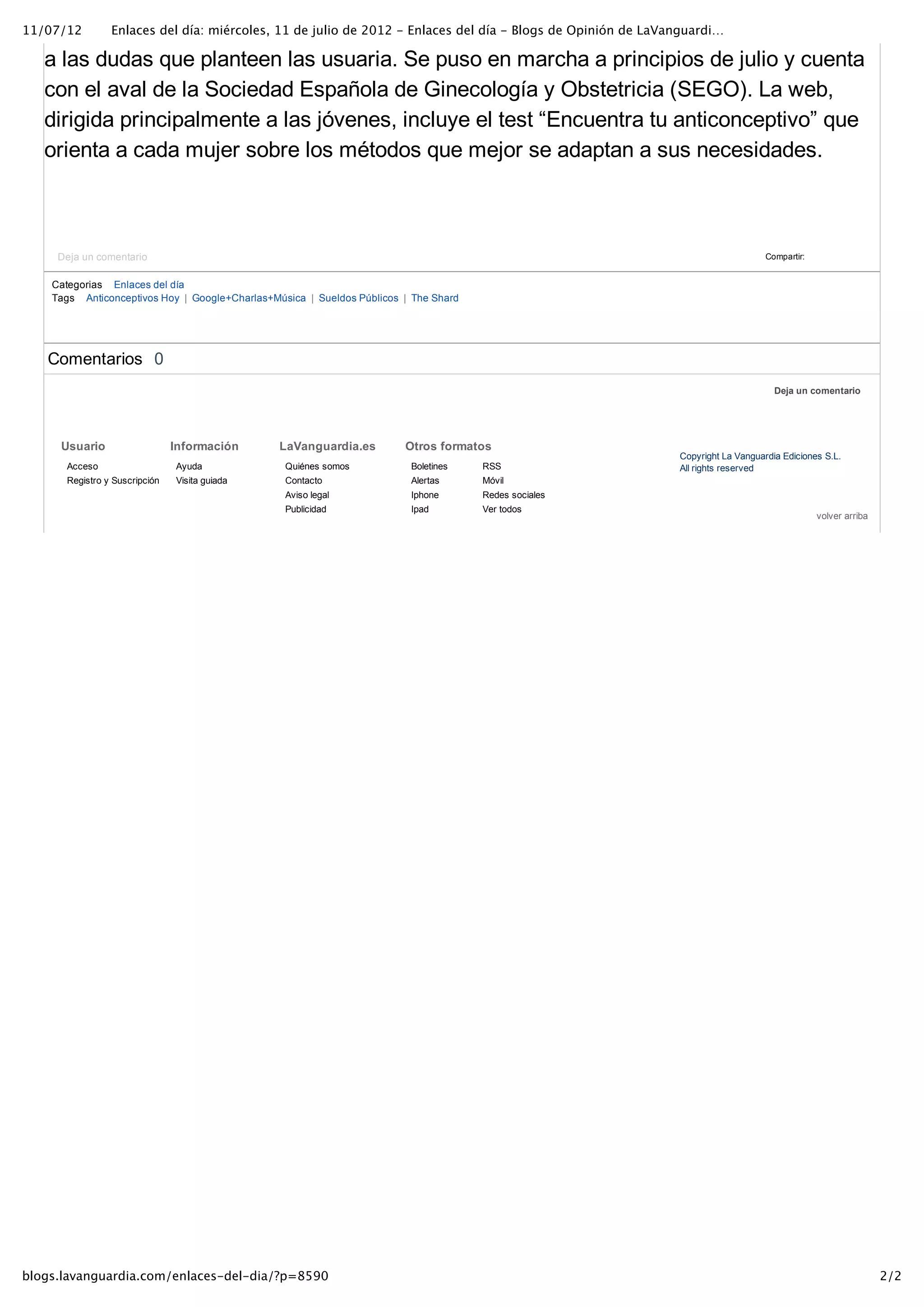 11/07/12         Enlaces del día: miércoles, 11 de julio de 2012 - Enlaces del día - Blogs de Opinión de LaVanguardi…

   a las dudas que planteen las usuaria. Se puso en marcha a principios de julio y cuenta
   con el aval de la Sociedad Española de Ginecología y Obstetricia (SEGO). La web,
   dirigida principalmente a las jóvenes, incluye el test “Encuentra tu anticonceptivo” que
   orienta a cada mujer sobre los métodos que mejor se adaptan a sus necesidades.



     Deja un comentario                                                                                                          Compartir:


    Categorias Enlaces del día
    Tags Anticonceptivos Hoy  | Google+Charlas+Música  | Sueldos Públicos  | The Shard




   Comentarios  0
                                                                                                                                   Deja un comentario




     Usuario                    Información      LaVanguardia.es           Otros formatos
                                                                                                             Copyright La Vanguardia Ediciones S.L.
       Acceso                   Ayuda              Quiénes somos            Boletines    RSS                 All rights reserved
       Registro y Suscripción   Visita guiada      Contacto                 Alertas      Móvil
                                                   Aviso legal              Iphone       Redes sociales
                                                   Publicidad               Ipad         Ver todos
                                                                                                                                              volver arriba




blogs.lavanguardia.com/enlaces-del-dia/?p=8590                                                                                                                2/2
 