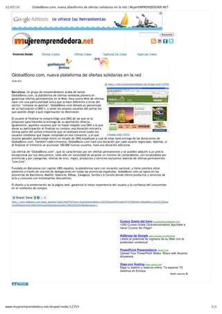 11/07/12            GlobalBono.com, nueva plataforma de ofertas solidarias en la red | MujerEMPRENDEDORA.NET




                                                                                                                                  Búsqueda




    Anuncios Google         Ofertas Vuelos              Ofertas Viajes          Agencias De Viajes            Agencias Viajes




   GlobalBono.com, nueva plataforma de ofertas solidarias en la red
   18‐06‐2012
                                                                                    (http://www.mujeremprendedora.net/drupal/print/12754)


   Barcelona. Un grupo de emprendedores acaba de lanzar
   GlobalBono.com, la plataforma de ofertas solidarias pionera en
   garantizar ofertas permanentes en la Web. Esta nueva Web de ofertas
   nace con una particularidad única que la hace diferente a otras del
   sector: ‘comprar es aportar’. GlobalBono.com donará un porcentaje
   de su facturación a ONG’s, y serán los propios usuarios del portal los
   que podrán elegir a qué organización se destinarán.

   El usuario al finalizar la compra elige una ONG de las que se le
   proponen para hacerles la entrega de su aportación directa.
   Igualmente, aquellos usuarios que no hayan elegido una ONG a la que
   donar su participación al finalizar su compra, esa donación entrará a
   formar parte del sorteo trimestral que se realizará entre todos los
   usuarios solidarios que hayan comprado en ese trimestre, y el que        (/drupal/node/12753)
   resulte ganador podrá elegir entre un listado de ONG españolas a cuál de ellas hará entrega de las donaciones de
   GlobalBono.com. También cada trimestre, GlobalBono.com hará una donación por cada usuario registrado. Además, si
   al finalizar el trimestre se acumulan 100.000 nuevos usuarios, hará una donación adicional.

   Las ofertas de ‘GlobalBono.com’, que se caracterizan por ser ofertas permanentes y se pueden adquirir a un precio
   excepcional por sus descuentos, todo ello sin necesidad de alcanzar un mínimo de compradores, son localizables por
   provincias y por categorías: ofertas de ocio, viajes, productos y servicios exclusivos además de ofertas permanentes
   ‘Low Cost’.

   Fundada en Barcelona con capital 100% español, la plataforma nace con vocación nacional, y tiene previsto estar
   presente a través de una red de delegaciones en todas las provincias españolas. GobalBono.com ya opera en las
   provincias de Barcelona, Madrid, Valencia, Bilbao, Zaragoza, Sevilla y A Coruña donde oferta productos y servicios de
   ocio y consumo con interesantes descuentos.

   El diseño y la presentación de la página web, garantiza la mejor experiencia del usuario y la confianza del consumidor
   en el momento de compra.



   (http://www.addtoany.com/share_save#url=http%3A%2F%2Fwww.mujeremprendedora.net%2Fdrupal%2Fnode%2F12754&title=GlobalBono.com%2C%20nue
   va%20plataforma%20de%20ofertas%20solidarias%20en%20la%20red%20&description=)




                                                                                              Cursos Gratis del Inem CursosGratis.eMagister.com
                                                                                              +290 Cursos Gratis (Subvencionados) Apúntate a
                                                                                              hacer Cursos Sin Pagar!

                                                                                              AdSense de Google www.Google.com/AdSense
                                                                                              Libere el potencial de ingresos de su Web con la
                                                                                              publicidad contextual

                                                                                              PowerPoint Presentations present.me
                                                                                              Upload Your PowerPoint Slides. Share with Anyone,
                                                                                              Anywhere.

                                                                                              Viaja con Vueling  www.vueling.com
                                                                                              Elige tu destino y reserva online. Te esperan 75
                                                                                              destinos en Europa.




www.mujeremprendedora.net/drupal/node/12754                                                                                                       1/1
 