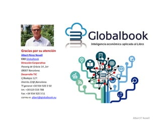 Gracias por su atención
Albert Pérez Novell
CEO Globalbook
Dirección Corporativa
Passeig de Gràcia 14 ,1er
08007 Barcelona.
Desarrollo TIC
C/Badajoz 127.
Distrito 22@,Barcelona.
Tf general +34 934 920 3 50
tm: +34 619 559 788
Fax: +34 934 920 3 51
correu-e: albert@globalbook.eu




                                 Albert P. Novell
 
