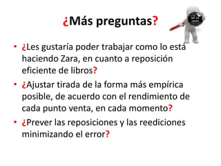 ¿Más preguntas?                    Sell out
                                               control




• ¿Les gustaría poder trabajar como lo está
  haciendo Zara, en cuanto a reposición
  eficiente de libros?
• ¿Ajustar tirada de la forma más empírica
  posible, de acuerdo con el rendimiento de
  cada punto venta, en cada momento?
• ¿Prever las reposiciones y las reediciones
  minimizando el error?
 