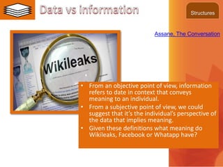 • From an objective point of view, information
refers to date in context that conveys
meaning to an individual.
• From a subjective point of view, we could
suggest that it’s the individual’s perspective of
the data that implies meaning.
• Given these definitions what meaning do
Wikileaks, Facebook or Whatapp have?
Assane, The Conversation
Structures
 