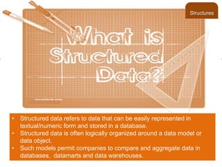 • Structured data refers to data that can be easily represented in
textual/numeric form and stored in a database.
• Structured data is often logically organized around a data model or
data object.
• Such models permit companies to compare and aggregate data in
databases, datamarts and data warehouses.
Structures
 