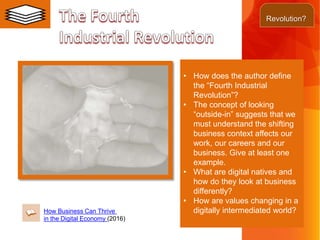 • How does the author define
the “Fourth Industrial
Revolution”?
• The concept of looking
“outside-in” suggests that we
must understand the shifting
business context affects our
work, our careers and our
business. Give at least one
example.
• What are digital natives and
how do they look at business
differently?
• How are values changing in a
digitally intermediated world?How Business Can Thrive
in the Digital Economy (2016)
Revolution?
 