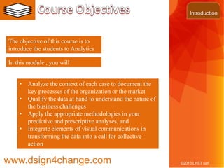 3
The objective of this course is to
introduce the students to Analytics
©2016 LHST sarl
• Analyze the context of each case to document the
key processes of the organization or the market
• Qualify the data at hand to understand the nature of
the business challenges
• Apply the appropriate methodologies in your
predictive and prescriptive analyses, and
• Integrate elements of visual communications in
transforming the data into a call for collective
action
In this module , you will
Introduction
www.dsign4change.com
 