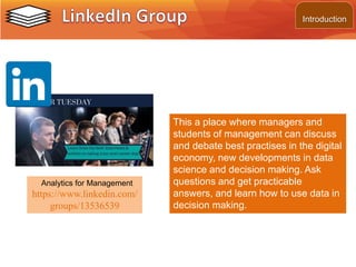 This a place where managers and
students of management can discuss
and debate best practises in the digital
economy, new developments in data
science and decision making. Ask
questions and get practicable
answers, and learn how to use data in
decision making.
Analytics for Management
https://www.linkedin.com/
groups/13536539
Introduction
 