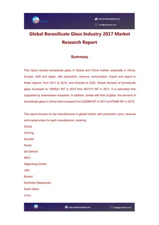Global Borosilicate Glass Industry 2017 Market
Research Report
Summary
This report studies borosilicate glass in Global and China market, especially in China,
Europe, USA and Japan, with production, revenue, consumption, import and export in
these regions, from 2011 to 2015, and forecast to 2022. Global demand of borosilicate
glass increased to 1066521 MT in 2015 from 857177 MT in 2011. It is estimated that
supported by downstream industries. In addition, similar with that of globe, the demand of
borosilicate glass in China had increased from 520068 MT in 2011 to 670966 MT in 2015.
This report focuses on top manufacturers in global market, with production, price, revenue
and market share for each manufacturer, covering
Schott
Corning
Kavalier
Duran
De Dietrich
NEG
Hilgenberg GmbH
JSG
Borosil
Northstar Glassworks
Asahi Glass
Linuo
 