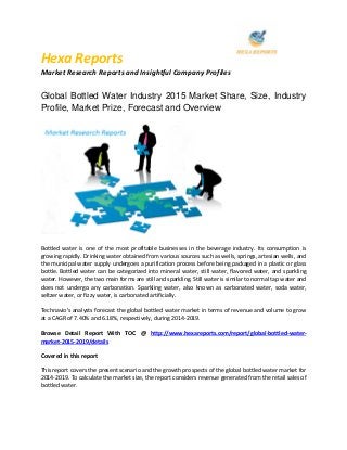 Hexa Reports
Market Research Reports and Insightful Company Profiles
Global Bottled Water Industry 2015 Market Share, Size, Industry
Profile, Market Prize, Forecast and Overview
Bottled water is one of the most profitable businesses in the beverage industry. Its consumption is
growing rapidly. Drinking water obtained from various sources such as wells, springs, artesian wells, and
the municipal water supply undergoes a purification process before being packaged in a plastic or glass
bottle. Bottled water can be categorized into mineral water, still water, flavored water, and sparkling
water. However, the two main forms are still and sparkling. Still water is similar to normal tap water and
does not undergo any carbonation. Sparkling water, also known as carbonated water, soda water,
seltzer water, or fizzy water, is carbonated artificially.
Technavio's analysts forecast the global bottled water market in terms of revenue and volume to grow
at a CAGR of 7.40% and 6.18%, respectively, during 2014-2019.
Browse Detail Report With TOC @ http://www.hexareports.com/report/global-bottled-water-
market-2015-2019/details
Covered in this report
This report covers the present scenario and the growth prospects of the global bottled water market for
2014-2019. To calculate the market size, the report considers revenue generated from the retail sales of
bottled water.
 