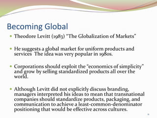 Becoming Global
 Theodore Levitt (1983) “The Globalization of Markets”
 He suggests a global market for uniform products and
services The idea was very popular in 1980s.
 Corporations should exploit the “economics of simplicity”
and grow by selling standardized products all over the
world.
 Although Levitt did not explicitly discuss branding,
managers interpreted his ideas to mean that transnational
companies should standardize products, packaging, and
communication to achieve a least-common-denominator
positioning that would be effective across cultures.
11
 