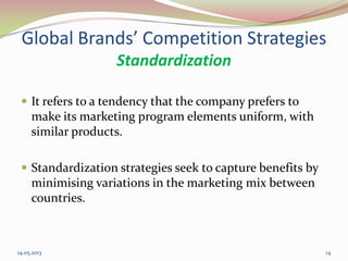 Global Brands’ Competition Strategies
Standardization
 It refers to a tendency that the company prefers to
make its marketing program elements uniform, with
similar products.
 Standardization strategies seek to capture benefits by
minimising variations in the marketing mix between
countries.
14.05.2013 14
 