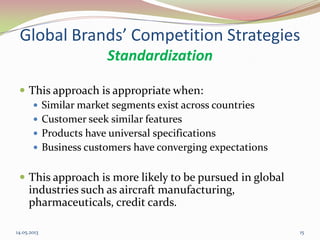 Global Brands’ Competition Strategies
Standardization
 This approach is appropriate when:
 Similar market segments exist across countries
 Customer seek similar features
 Products have universal specifications
 Business customers have converging expectations
 This approach is more likely to be pursued in global
industries such as aircraft manufacturing,
pharmaceuticals, credit cards.
14.05.2013 15
 