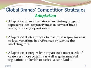 Global Brands’ Competition Strategies
Adaptation
 Adaptation of an international marketing program
represents local responsiveness in terms of brand
name, product, or positioning.
 Adaptation strategies seek to maximise responsiveness
to local variations in preferences by varying the
marketing mix.
 Adaptation strategies let companies to meet needs of
customers more certainly as well as governmental
regulations on health or technical standards.
14.05.2013 16
 