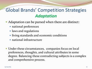 Global Brands’ Competition Strategies
Adaptation
 Adaptation can be pursed when there are distinct:
 national preferences
 laws and regulations
 living standards and economic conditions
 national infrastructure
 Under these circumstances, companies focus on local
preferences, thoughts, and cultural attributes in some
degree. Balancing these contradicting subjects is a complex
and comprehensive process.
14.05.2013 17
 