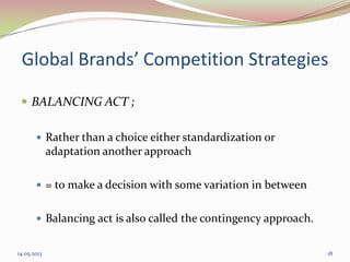 Global Brands’ Competition Strategies
 BALANCING ACT ;
 Rather than a choice either standardization or
adaptation another approach
 = to make a decision with some variation in between
 Balancing act is also called the contingency approach.
14.05.2013 18
 