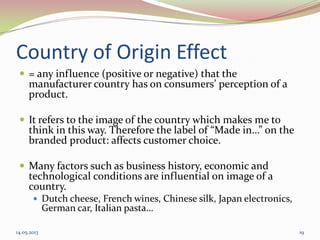 Country of Origin Effect
 = any influence (positive or negative) that the
manufacturer country has on consumers’ perception of a
product.
 It refers to the image of the country which makes me to
think in this way. Therefore the label of “Made in…” on the
branded product: affects customer choice.
 Many factors such as business history, economic and
technological conditions are influential on image of a
country.
 Dutch cheese, French wines, Chinese silk, Japan electronics,
German car, Italian pasta…
14.05.2013 19
 