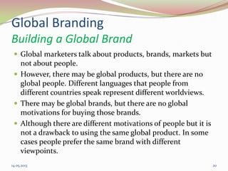 Global Branding
Building a Global Brand
 Global marketers talk about products, brands, markets but
not about people.
 However, there may be global products, but there are no
global people. Different languages that people from
different countries speak represent different worldviews.
 There may be global brands, but there are no global
motivations for buying those brands.
 Although there are different motivations of people but it is
not a drawback to using the same global product. In some
cases people prefer the same brand with different
viewpoints.
14.05.2013 20
 