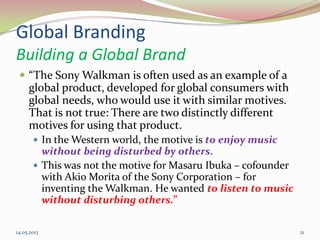 Global Branding
Building a Global Brand
 “The Sony Walkman is often used as an example of a
global product, developed for global consumers with
global needs, who would use it with similar motives.
That is not true: There are two distinctly different
motives for using that product.
 In the Western world, the motive is to enjoy music
without being disturbed by others.
 This was not the motive for Masaru Ibuka – cofounder
with Akio Morita of the Sony Corporation – for
inventing the Walkman. He wanted to listen to music
without disturbing others.”
14.05.2013 21
 