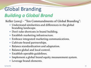 Global Branding
Building a Global Brand
Keller (2003) - “Ten Commandments of Global Branding”:
 Understand similarities and differences in the global
branding landscape.
 Don’t take shortcuts in brand building.
 Establish marketing infrastructure.
 Embrace integrated marketing communications.
 Cultivate brand partnerships.
 Balance standardization and adaptation.
 Balance global and local control.
 Establish operable guidelines.
 Implement a global brand equity measurement system.
 Leverage brand elements.
14.05.2013 22
 