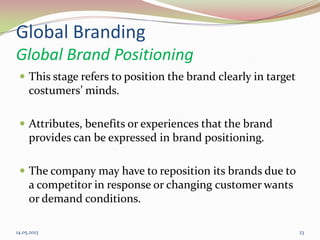 Global Branding
Global Brand Positioning
 This stage refers to position the brand clearly in target
costumers’ minds.
 Attributes, benefits or experiences that the brand
provides can be expressed in brand positioning.
 The company may have to reposition its brands due to
a competitor in response or changing customer wants
or demand conditions.
14.05.2013 23
 
