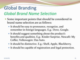 Global Branding
Global Brand Name Selection
 Some important points that should be considered in
brand name selection are as follows:
 It should be easy to pronounce, recognize, and
remember in foreign languages. E.g.: Dove, Google.
 It should suggest something about the product’s
benefits and qualities. E.g.: Kinder Surprise, Nescafé: My
Coffee, Volkswagen: Das Auto.
 It should be distinctive. E.g.: Shell, Apple, Blackberry.
 It should be capable of registration and legal protection.
14.05.2013 25
 