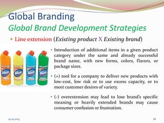 Global Branding
Global Brand Development Strategies
 Line extension (Existing product X Existing brand)
• Introduction of additional items in a given product
category under the same and already successful
brand name, with new forms, colors, flavors, or
package sizes.
• (+) tool for a company to deliver new products with
low-cost, low risk or to use excess capacity, or to
meet customer desires of variety.
• (-) overextension may lead to lose brand’s specific
meaning or heavily extended brands may cause
consumer confusion or frustration.
14.05.2013 28
 