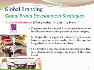 Global Branding
Global Brand Development Strategies
 Brand extension (New product X Existing brand)
• Company uses its successful brand name in order to
launch a new or modified product in a new category.
• (+) It gives the new product instant recognition and
faster acceptance in the market due to the positive
image that the brand has already have.
• (-) It involves a risk that some brand extensions face
early deaths and it damages the image of the main
brand
14.05.2013 29
 