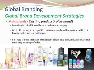 Global Branding
Global Brand Development Strategies
 Multibrands (Existing product X New brand)
 Introduction of additional brands in the same category.
 (+) It offers a way to set up different features and enables to attract different
buying motives of the customers.
 (-) There is a risk that each brand might obtain only a small market share and
none may be very profitable.
14.05.2013 30
 