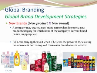 Global Branding
Global Brand Development Strategies
 New Brands (New product X New brand)
 A company may create a new brand name when it enters a new
product category for which none of the company’s current brand
names is appropriate.
 (+) a company applies to it when it believes the power of the existing
brand name is decreasing and thus a new brand name is needed.
14.05.2013 31
 