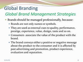 Global Branding
Global Brand Management Strategies
 Brands should be managed professionally, because:
 Brands are not only names or symbols.
 They are used as external cues to quality, performance,
prestige, experience, value, design, taste and so on.
 Consumers associate the value of the product with the
brand.
 The brand conveys either a positive or negative message
about the product to the consumer and it is affected by
past advertising and promotion, product experience,
evaluation and reputation.
14.05.2013 32
 