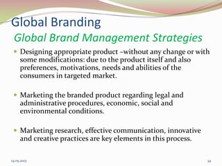 14.05.2013 34
Global Branding
Global Brand Management Strategies
 Designing appropriate product –without any change or with
some modifications: due to the product itself and also
preferences, motivations, needs and abilities of the
consumers in targeted market.
 Marketing the branded product regarding legal and
administrative procedures, economic, social and
environmental conditions.
 Marketing research, effective communication, innovative
and creative practices are key elements in this process.
 