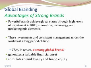 Global Branding
Advantages of Strong Brands
 Powerful brands achieve global status through high levels
of investment in R&D, innovation, technology, and
marketing mix elements.
 These investments and consistent management across the
world last a long period of time.
 Then, in return, a strong global brand;
 generates a valuable financial asset
 stimulates brand loyalty and brand equity
14.05.2013 35
 
