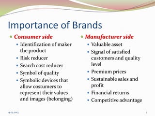 Importance of Brands
 Consumer side
 Identification of maker
the product
 Risk reducer
 Search cost reducer
 Symbol of quality
 Symbolic devices that
allow costumers to
represent their values
and images (belonging)
 Manufacturer side
 Valuable asset
 Signal of satisfied
customers and quality
level
 Premium prices
 Sustainable sales and
profit
 Financial returns
 Competitive advantage
14.05.2013 5
 