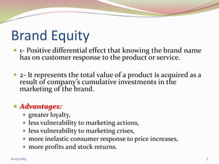 Brand Equity
 1- Positive differential effect that knowing the brand name
has on customer response to the product or service.
 2- It represents the total value of a product is acquired as a
result of company’s cumulative investments in the
marketing of the brand.
 Advantages:
 greater loyalty,
 less vulnerability to marketing actions,
 less vulnerability to marketing crises,
 more inelastic consumer response to price increases,
 more profits and stock returns.
14.05.2013 7
 