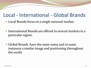 Local - International - Global Brands
 Local Brands focus on a single national market.
 International Brands are offered in several markets in a
particular region.
 Global Brands have the same name and in some
instances a similar image and positioning throughout
the world.
14.05.2013 8
 