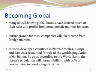 Becoming Global
 Many of well known global brands have derived much of
their sales and profits from nondomestic markets for years
 Future growth for most companies will likely come from
foreign markets.
 In 2002, developed countries in North America, Europe,
and East Asia accounted for 15% of the world’s population
of 6.3 billion. By 2030, according to the World Bank, the
planet’s population will rise to 9 billion, with 90% of
people living in developing countries.
14.05.2013 9
 