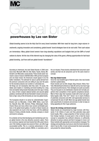 Global brands
 powerhouses by Leo van Sister

Global branding seems to be the Holy Grail for every brand marketeer. With their need for long-term, large-volume in-

vestments, ongoing innovation and consistency, global brands’ brand strategies have to be rock solid. Their cash values

are tremendous. Many global brand owners have long-standing reputations and budgets that put the GNPs of small

nations to shame. Yet the rise of the Internet may be changing the rules of the game, offering opportunities for fast track

global branding. Just how solid are global brands’ foundations?




According to Interbrand, the best Global Brands in 2006 were         the car industry. These brands understand that consumers want
Coca-Cola, Microsoft, IBM, GE, Intel, Nokia, Toyota, Disney, Mc-     variety and that not all consumers opt for the same brand or
Donald’s and Mercedes consecutively. These brands alone rep-         concept.
resent a value of close to USD400 billion. With just two European
and one Asian brand, the Americans would appear to be the            New Age Global brands
better marketeers. The estimate for value is partly derived from     Since the real breakthrough of Internet quite a few new brands
the premium consumers who are willing to pay over the years          reached a global status.
for the branded products over another or unbranded one.              Power brands such as Dell, Google, Ebay, Amazon, Yahoo, Your-
Yet things are not necessarily what they seem. Of course, the        Tube, Monsterboard entered our daily life and by now have huge
States were leaders in marketing and brand building for a long       economical performances. Their strategies are quite successful.
time and started rating brands financially some time ago. In doing   They are focused on one distribution channel and normally out-
so, many of them crossed national borders and secured global         perform their competitors in their specific competence domain.
positions. Combined with the fact that belief in brand communica-    Most of them align their business model with smart and quali-
tions is high, many of the US brands are now true global brands.     tative logistic skills. Their 24/7 “stores” are in reach of billions
                                                                     of potentials consumers and offer well appreciated services to
The Europeans should in no sense be underestimated. Super-           compensate the lack of staff. Most new age global brands have
Brands such as Mercedes, L’Oréal, BMW, Nokia, Louis Vuit-            wide assortments of products and services in order to keep on
ton, Nescafé, Ikea, UBS, Siemens, Philips, Volkswagen, Bosch,        being appealing for their huge audiences.
Chanel, Nivea and many others have carved comfortable posi-
tions in the global brand gallery. A number of Asian brands are      Secure the strategy and brand concept
also expected to do much in the near future, with the additional     Global brands are characterised by major turnover, with thou-
feature of being umbrella brands, whereby company is brand           sands if not millions of users and they generally enjoy good
and brand is company.                                                brand loyalty. Often, a large proportion of their turnover comes
                                                                     from foreign markets. A crucial point in this is that the brand
It is certainly not true that developing and maintaining such ma-    concept or proposition has sufficient relevance, is sufficiently
jor global brands is the only attractive economic option. There      attractive to various cultures and that it manages to move in all
are numerous regional and local brands that offer great returns      those markets with appropriate communications messages. The
and, if the holding company has several of them, can offer huge      strategy and positioning must secure what the brand stands for,
accumulated profits. This is a common phenomenon in fast-            what it has to offer, it must communicate the brand personality
moving consumer goods markets (FMCG), in cosmetics and in            and provide the relevant benefits.
 