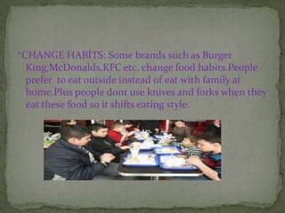 *CHANGE HABİTS: Some brands such as Burger
  King,McDonalds,KFC etc. change food habits.People
  prefer to eat outside instead of eat with family at
  home.Plus people dont use knives and forks when they
  eat these food so it shifts eating style.
 